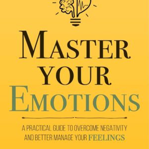 Master Your Emotions: A Practical Guide to Overcome Negativity and Better Manage Your Feelings